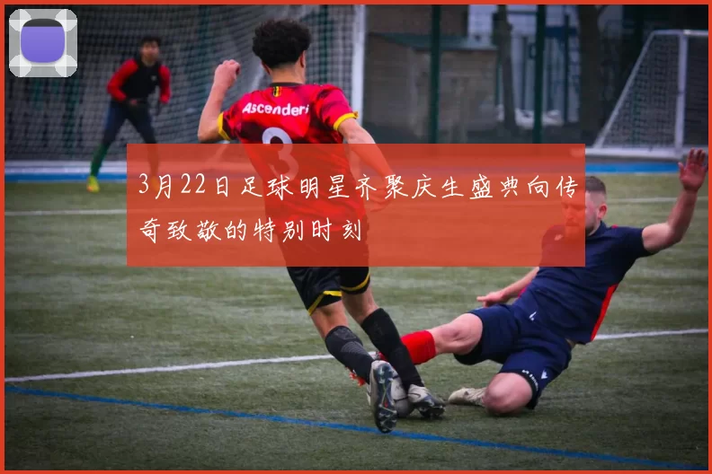 3月22日足球明星齐聚庆生盛典向传奇致敬的特别时刻