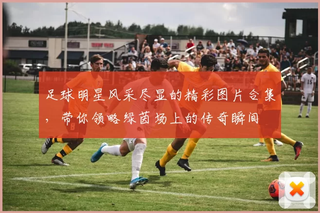 足球明星风采尽显的精彩图片合集，带你领略绿茵场上的传奇瞬间