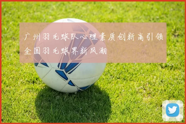 广州羽毛球队心理素质创新高引领全国羽毛球界新风潮