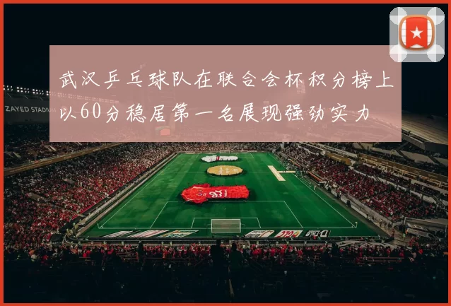 武汉乒乓球队在联合会杯积分榜上以60分稳居第一名展现强劲实力