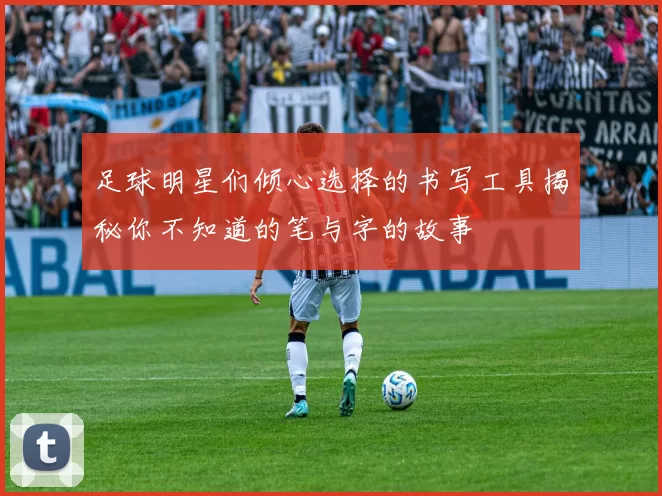 足球明星们倾心选择的书写工具揭秘你不知道的笔与字的故事