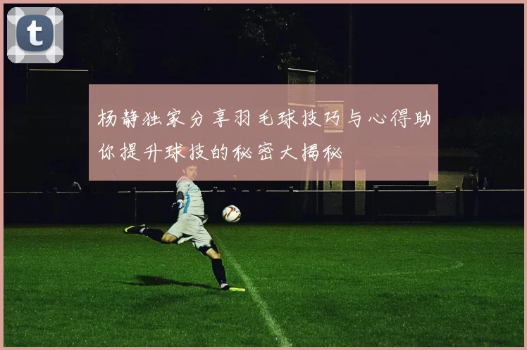杨静独家分享羽毛球技巧与心得助你提升球技的秘密大揭秘