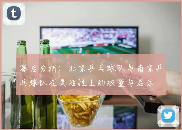 赛后分析：北京乒乓球队与南京乒乓球队在灵活性上的较量与启示