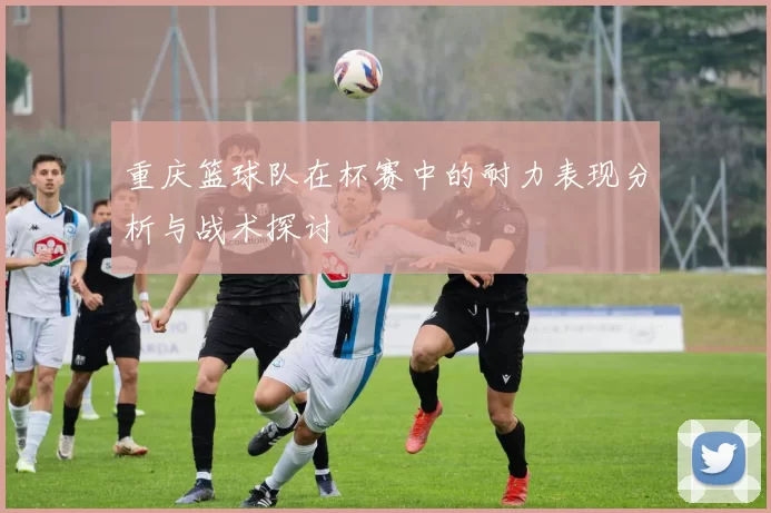重庆篮球队在杯赛中的耐力表现分析与战术探讨