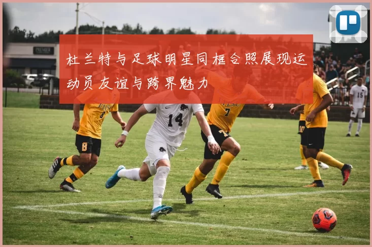 杜兰特与足球明星同框合照展现运动员友谊与跨界魅力