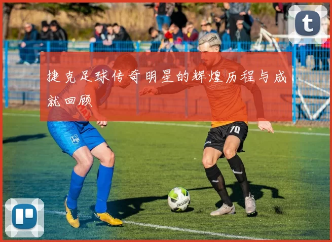 捷克足球传奇明星的辉煌历程与成就回顾