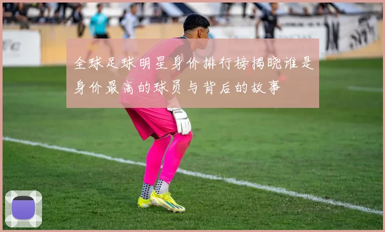 全球足球明星身价排行榜揭晓谁是身价最高的球员与背后的故事