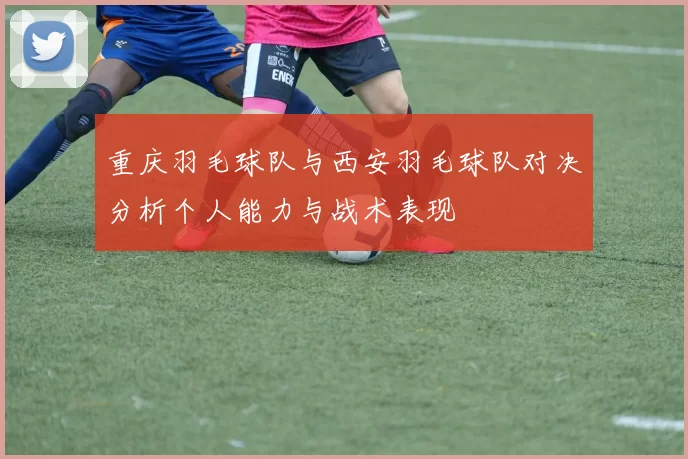 重庆羽毛球队与西安羽毛球队对决分析个人能力与战术表现