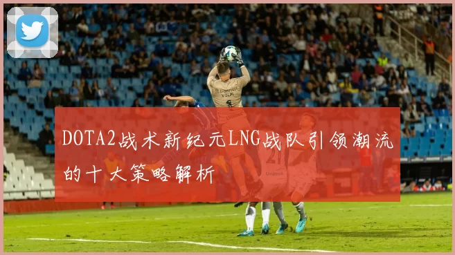 DOTA2战术新纪元LNG战队引领潮流的十大策略解析