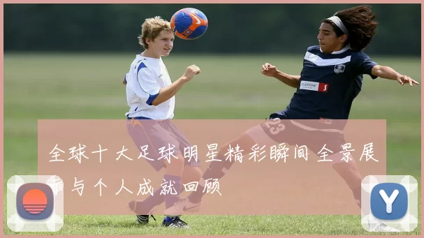 全球十大足球明星精彩瞬间全景展示与个人成就回顾