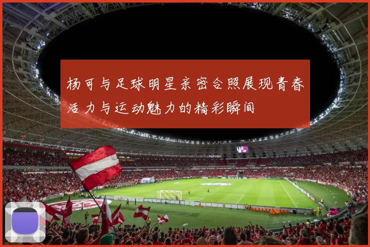 杨可与足球明星亲密合照展现青春活力与运动魅力的精彩瞬间
