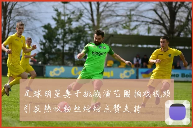 足球明星妻子挑战演艺圈拍戏视频引发热议粉丝纷纷点赞支持