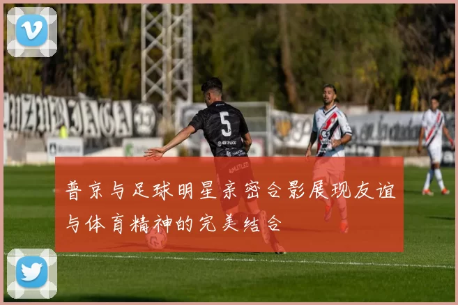 普京与足球明星亲密合影展现友谊与体育精神的完美结合