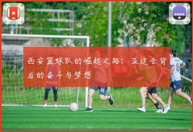 西安篮球队的崛起之路：亚运会背后的奋斗与梦想