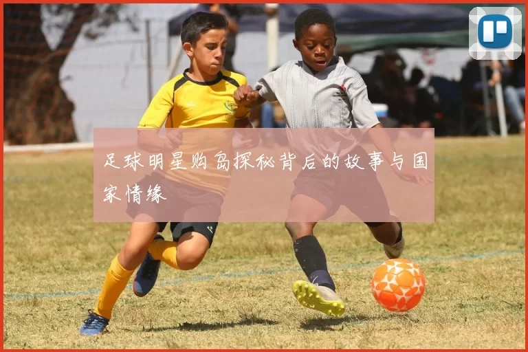 足球明星购岛探秘背后的故事与国家情缘