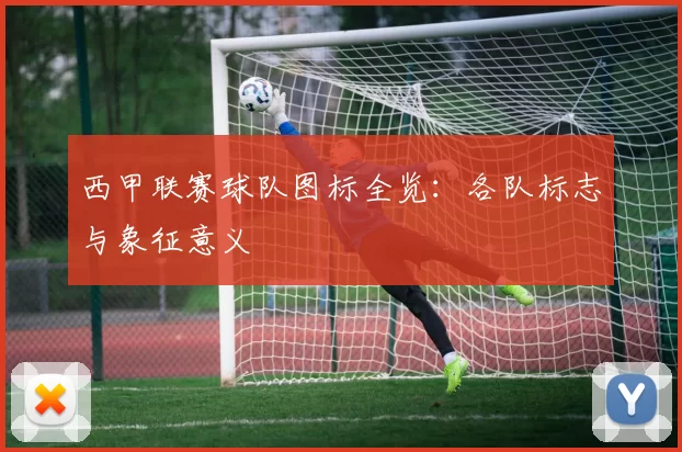 西甲联赛球队图标全览：各队标志与象征意义