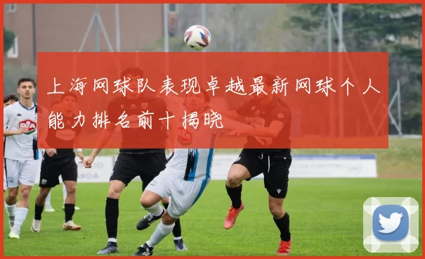 上海网球队表现卓越最新网球个人能力排名前十揭晓