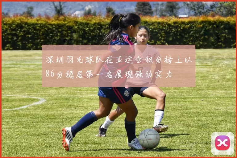 深圳羽毛球队在亚运会积分榜上以86分稳居第一名展现强劲实力