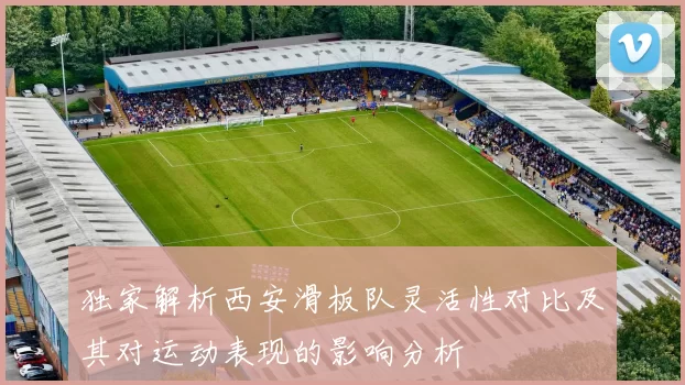 独家解析西安滑板队灵活性对比及其对运动表现的影响分析
