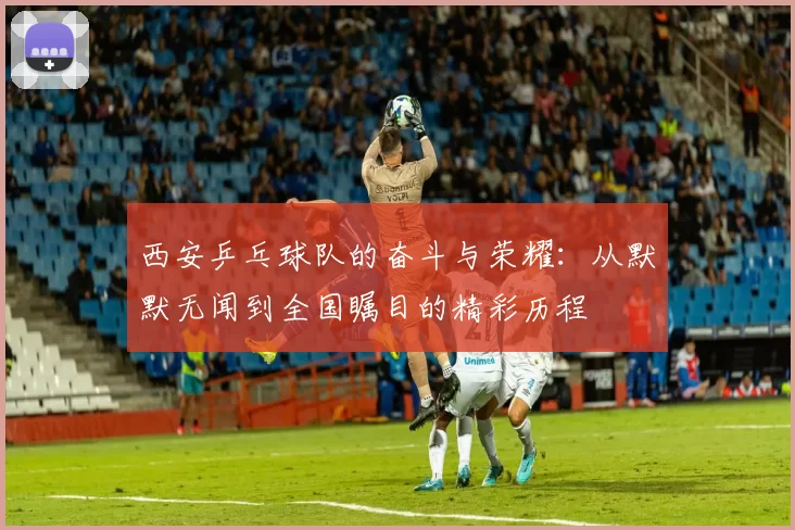 西安乒乓球队的奋斗与荣耀：从默默无闻到全国瞩目的精彩历程
