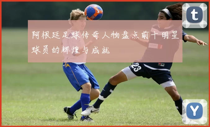 阿根廷足球传奇人物盘点前十明星球员的辉煌与成就