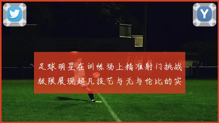 足球明星在训练场上精准射门挑战极限展现超凡技艺与无与伦比的实力