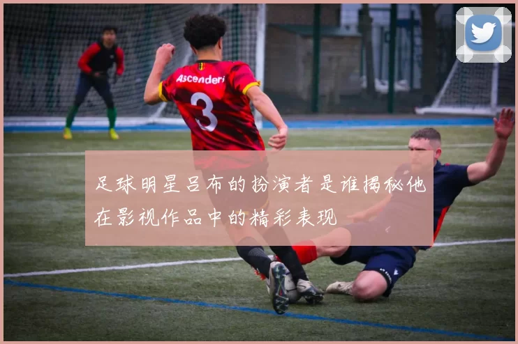 足球明星吕布的扮演者是谁揭秘他在影视作品中的精彩表现
