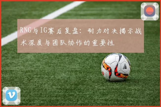 RNG与IG赛后复盘：耐力对决揭示战术深度与团队协作的重要性