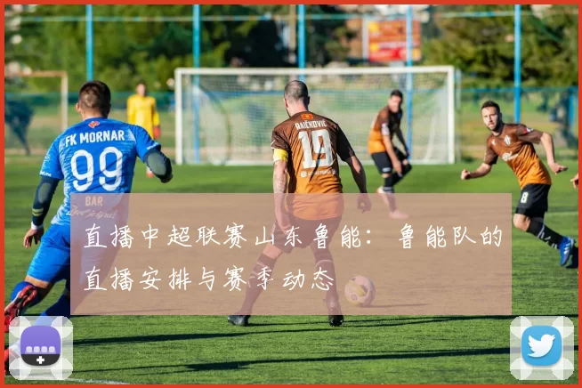 直播中超联赛山东鲁能：鲁能队的直播安排与赛季动态
