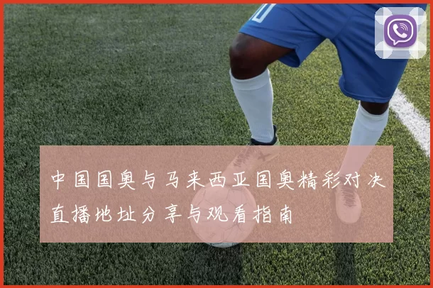 中国国奥与马来西亚国奥精彩对决直播地址分享与观看指南
