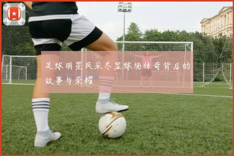足球明星风采尽显球场传奇背后的故事与荣耀