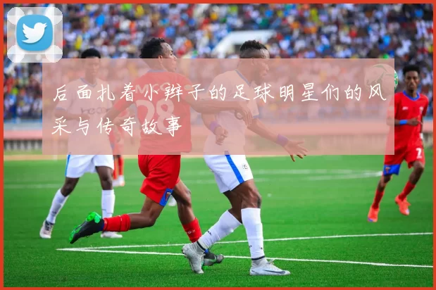 后面扎着小辫子的足球明星们的风采与传奇故事