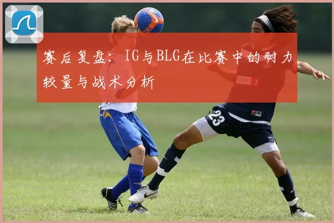 赛后复盘：IG与BLG在比赛中的耐力较量与战术分析