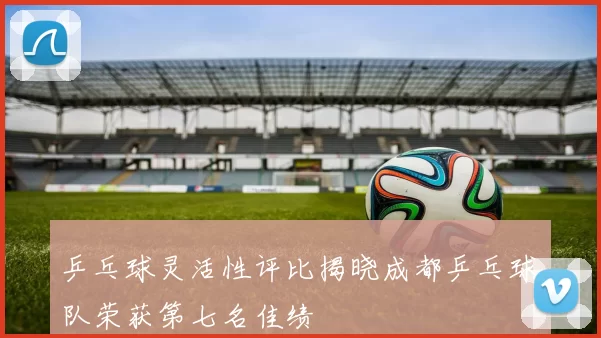 乒乓球灵活性评比揭晓成都乒乓球队荣获第七名佳绩