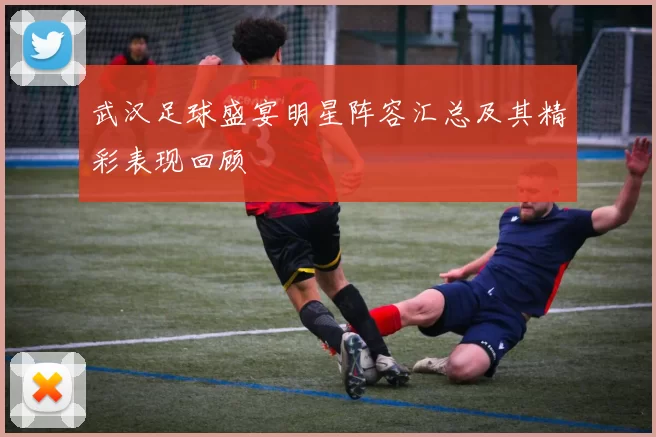 武汉足球盛宴明星阵容汇总及其精彩表现回顾