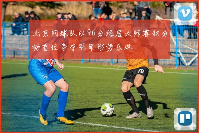 北京网球队以96分稳居大师赛积分榜首位争夺冠军形势乐观