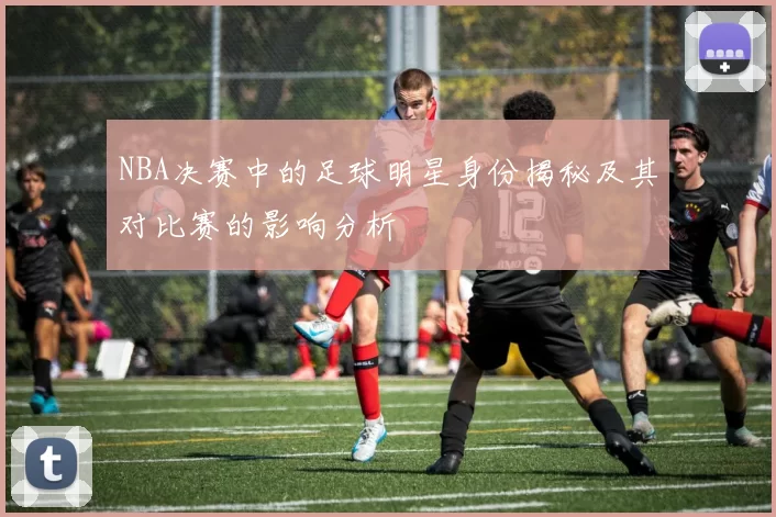 NBA决赛中的足球明星身份揭秘及其对比赛的影响分析