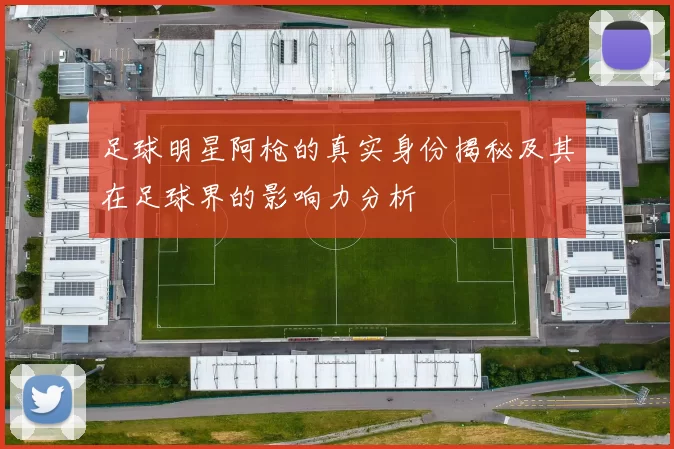 足球明星阿枪的真实身份揭秘及其在足球界的影响力分析