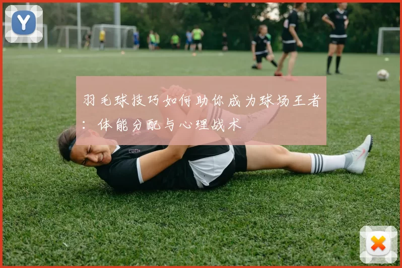 羽毛球技巧如何助你成为球场王者：体能分配与心理战术