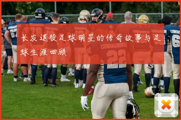 长发退役足球明星的传奇故事与足球生涯回顾
