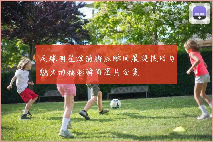 足球明星炫酷脚法瞬间展现技巧与魅力的精彩瞬间图片合集