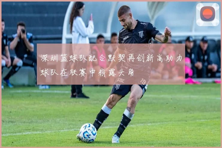 深圳篮球队配合默契再创新高助力球队在联赛中崭露头角
