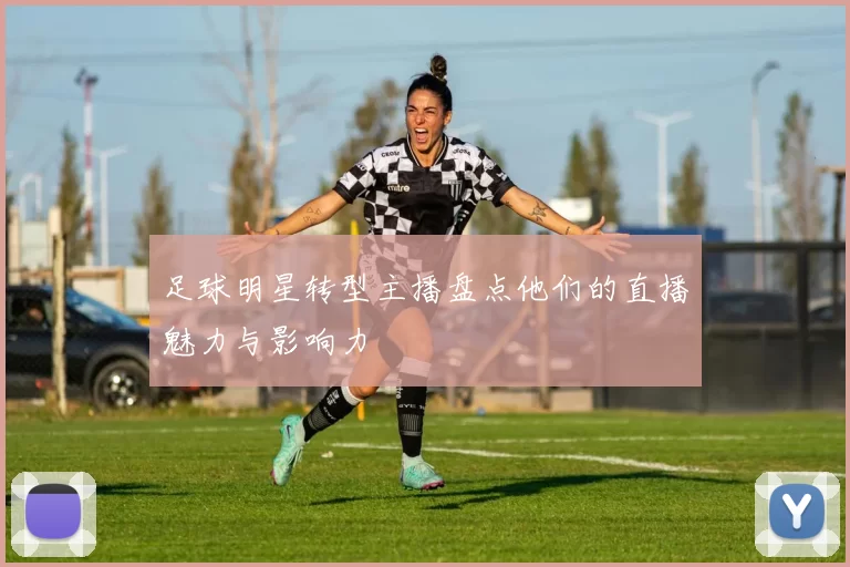 足球明星转型主播盘点他们的直播魅力与影响力