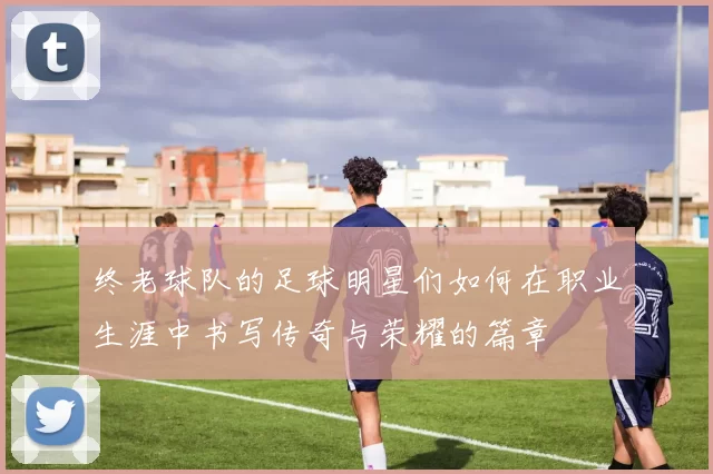 终老球队的足球明星们如何在职业生涯中书写传奇与荣耀的篇章