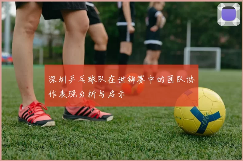 深圳乒乓球队在世锦赛中的团队协作表现分析与启示