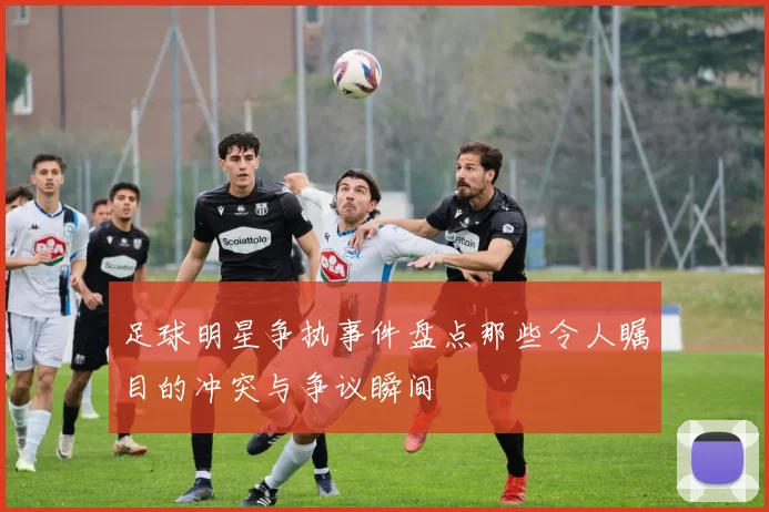 足球明星争执事件盘点那些令人瞩目的冲突与争议瞬间