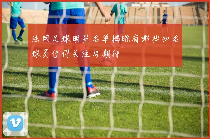 法网足球明星名单揭晓有哪些知名球员值得关注与期待