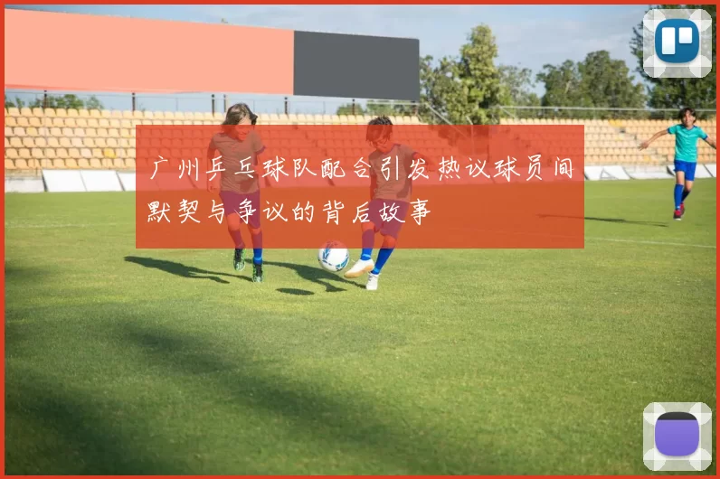 广州乒乓球队配合引发热议球员间默契与争议的背后故事