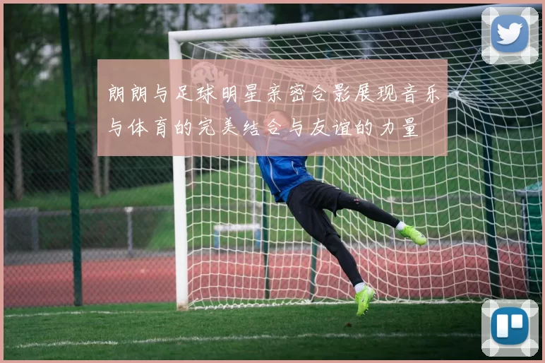 朗朗与足球明星亲密合影展现音乐与体育的完美结合与友谊的力量
