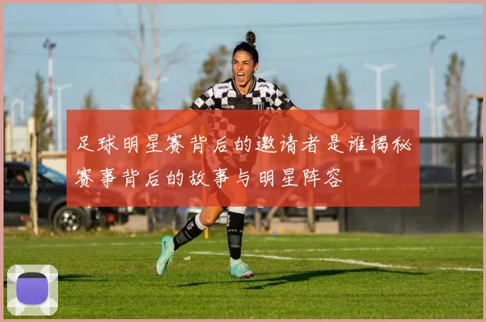 足球明星赛背后的邀请者是谁揭秘赛事背后的故事与明星阵容